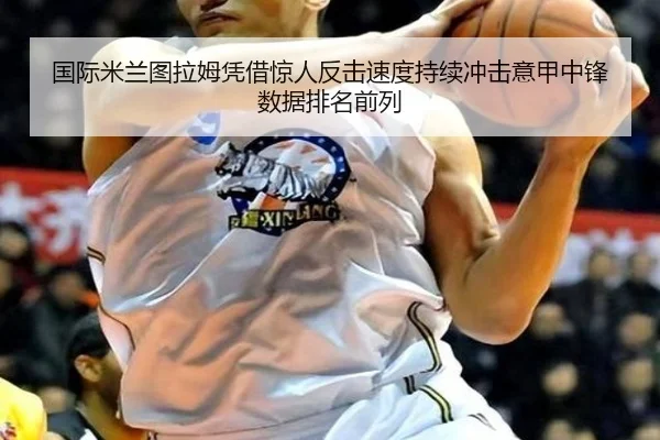 国际米兰图拉姆凭借惊人反击速度持续冲击意甲中锋数据排名前列